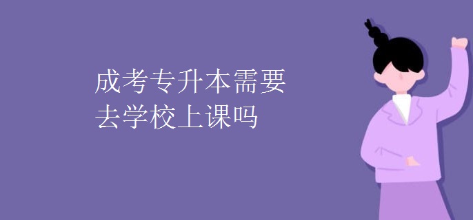 成考专升本需要去学校上课吗