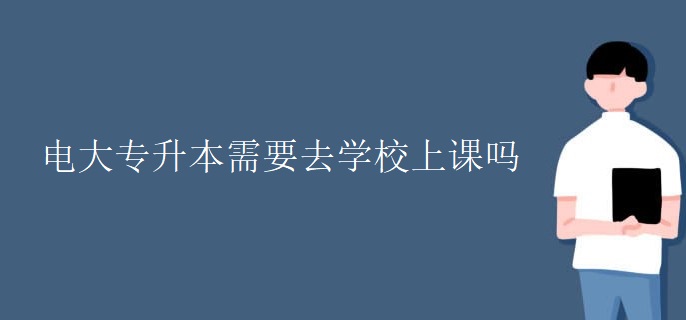 电大专升本需要去学校上课吗